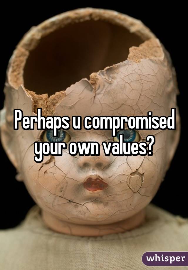 Perhaps u compromised your own values?