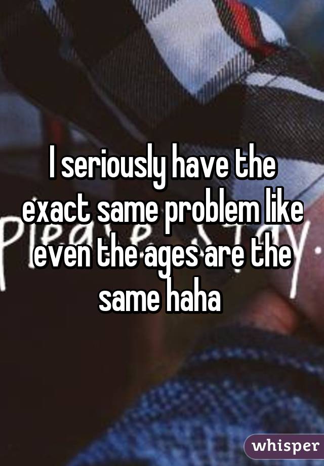 I seriously have the exact same problem like even the ages are the same haha 