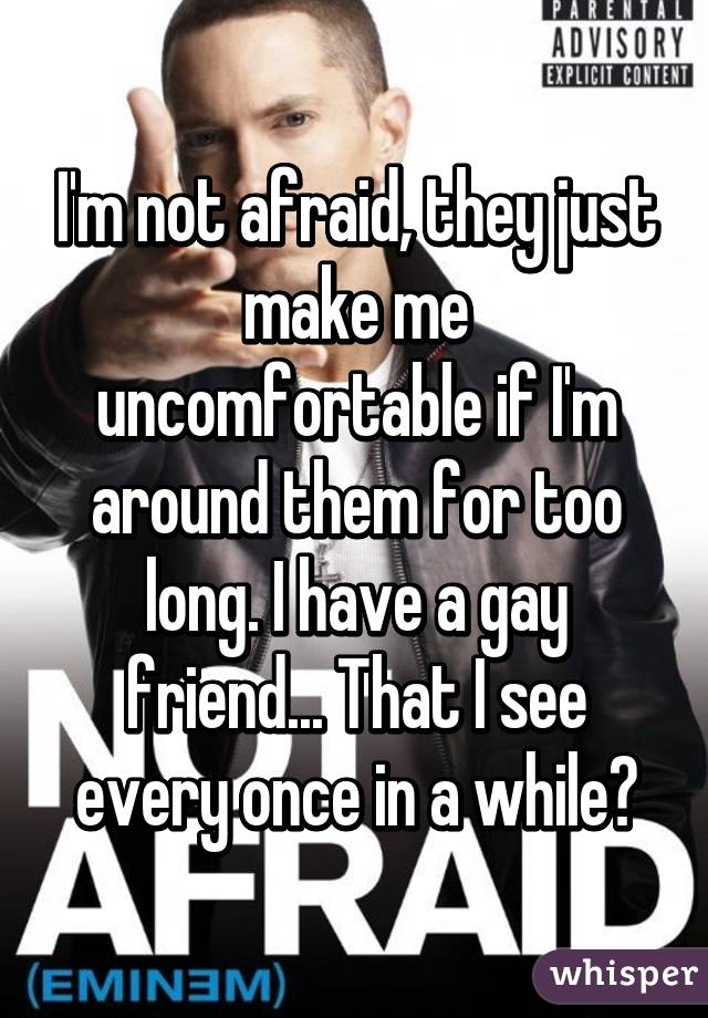 I'm not afraid, they just make me uncomfortable if I'm around them for too long. I have a gay friend... That I see every once in a while💯