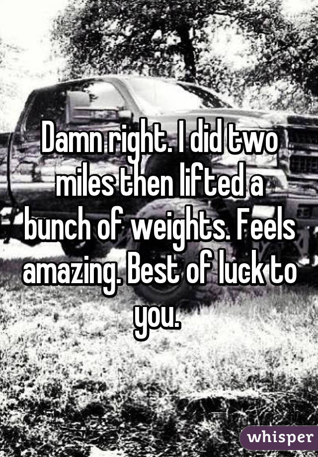 Damn right. I did two miles then lifted a bunch of weights. Feels amazing. Best of luck to you. 