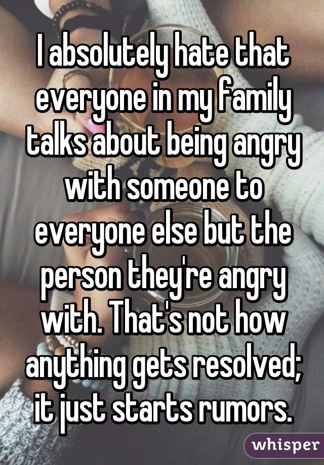 I absolutely hate that everyone in my family talks about being angry with someone to everyone else but the person they're angry with. That's not how anything gets resolved; it just starts rumors.