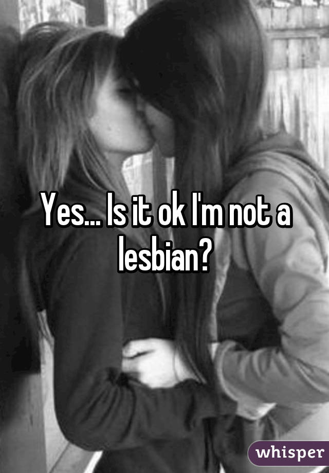 Yes... Is it ok I'm not a lesbian?