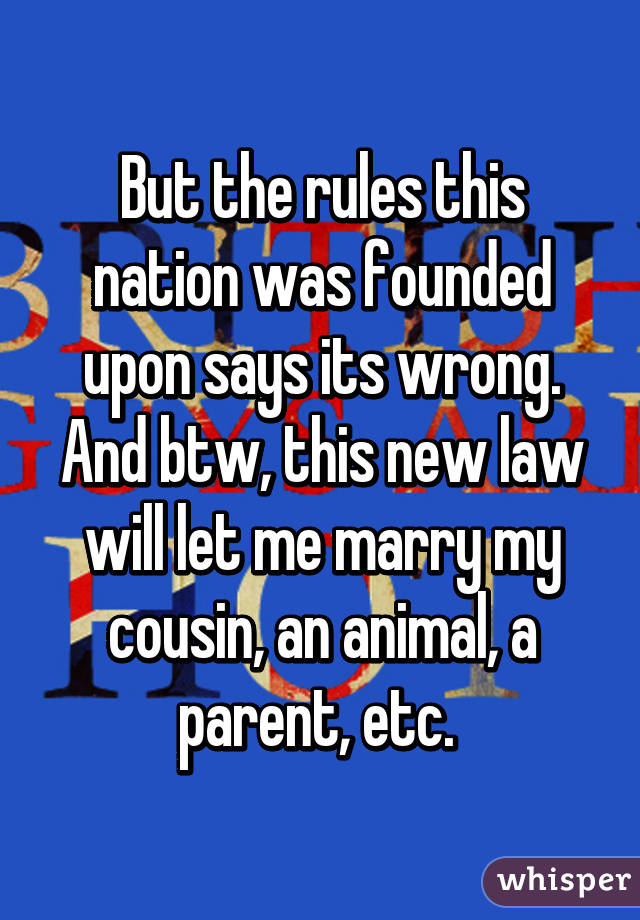 But the rules this nation was founded upon says its wrong. And btw, this new law will let me marry my cousin, an animal, a parent, etc. 