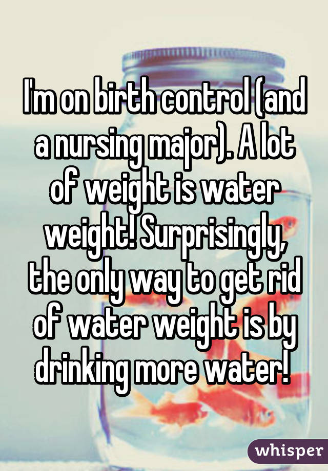 I'm on birth control (and a nursing major). A lot of weight is water weight! Surprisingly, the only way to get rid of water weight is by drinking more water! 