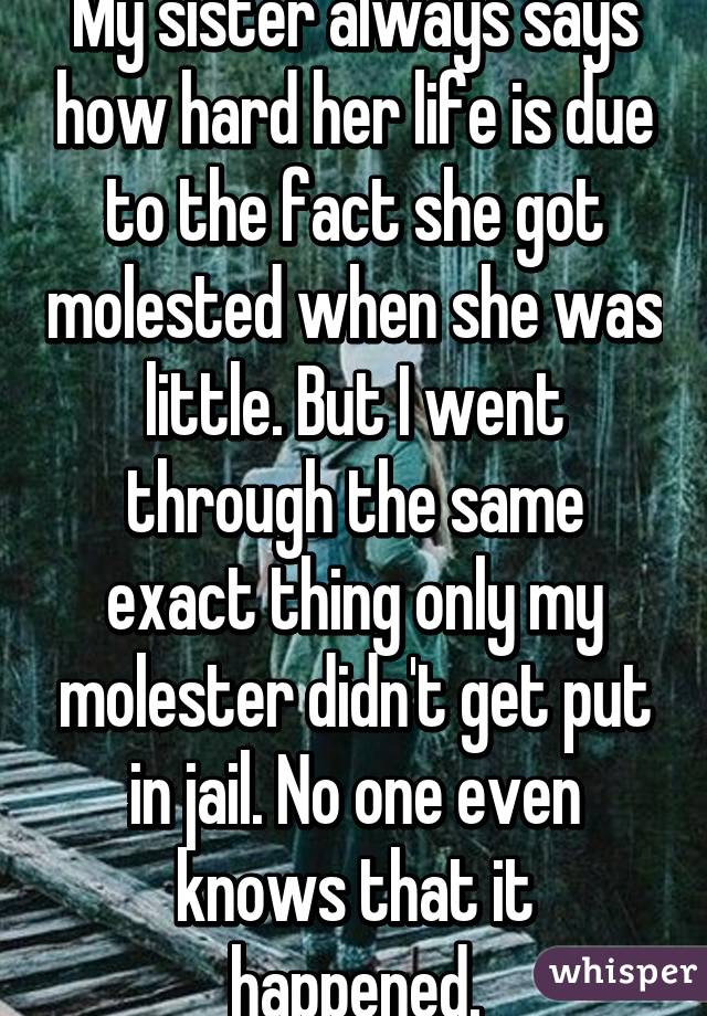 My sister always says how hard her life is due to the fact she got molested when she was little. But I went through the same exact thing only my molester didn't get put in jail. No one even knows that it happened.