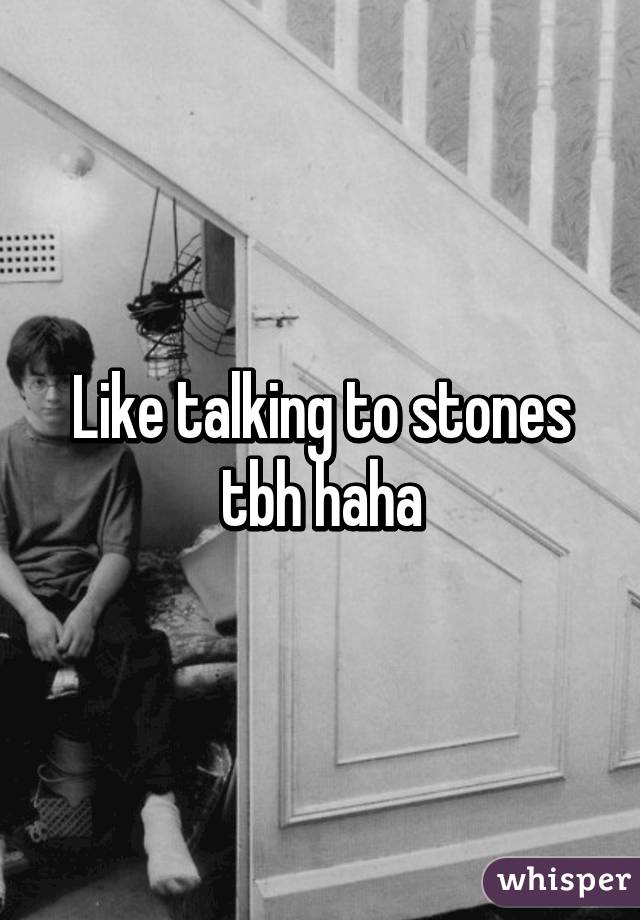 Like talking to stones tbh haha