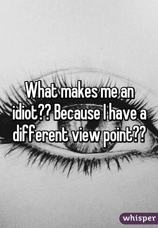 What makes me an idiot?? Because I have a different view point??
