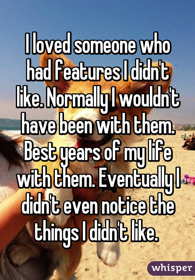 I loved someone who had features I didn't like. Normally I wouldn't have been with them. Best years of my life with them. Eventually I didn't even notice the things I didn't like. 