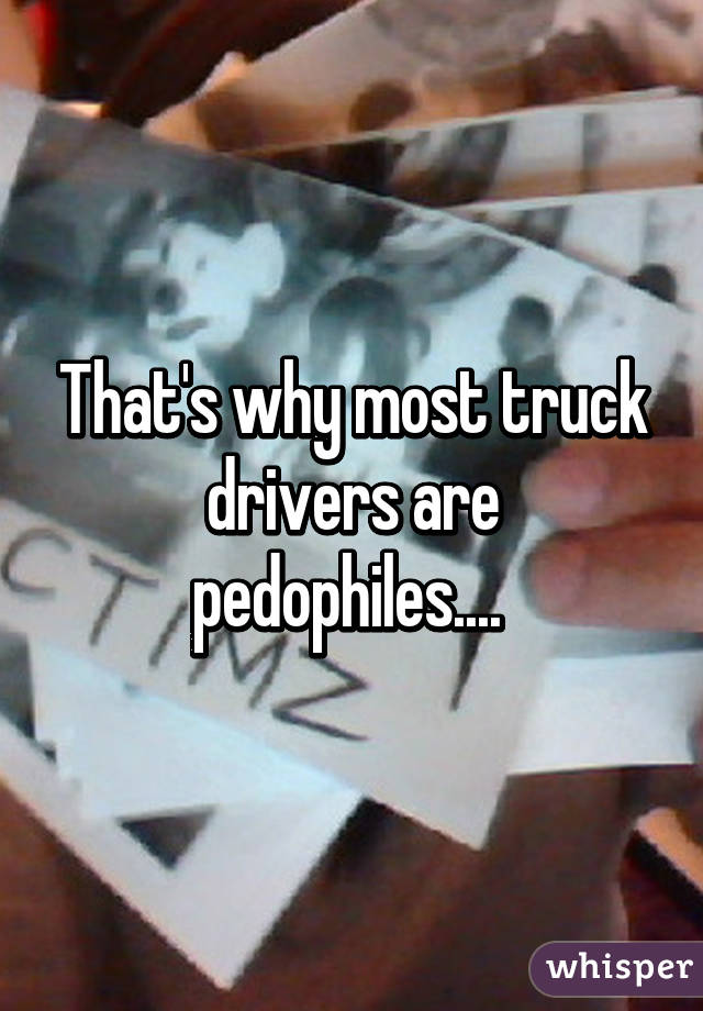 That's why most truck drivers are pedophiles.... 