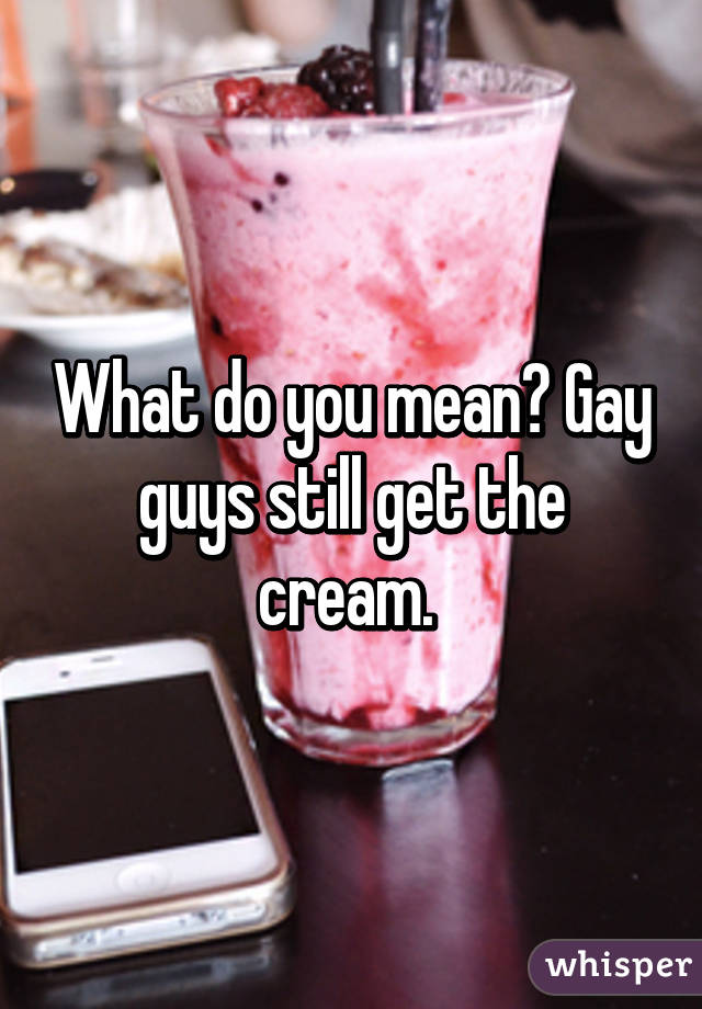 What do you mean? Gay guys still get the cream. 