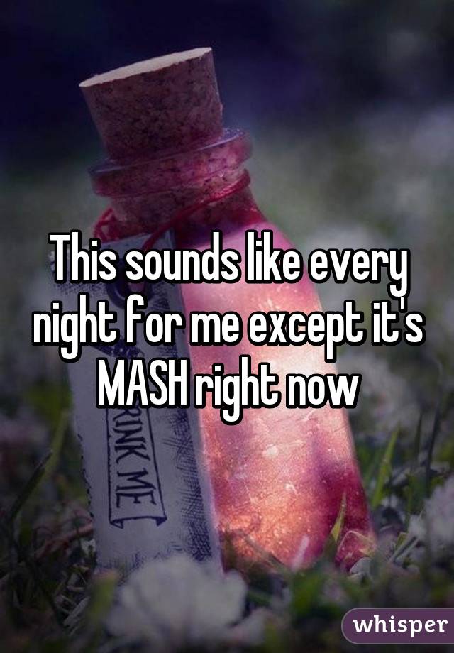 This sounds like every night for me except it's MASH right now