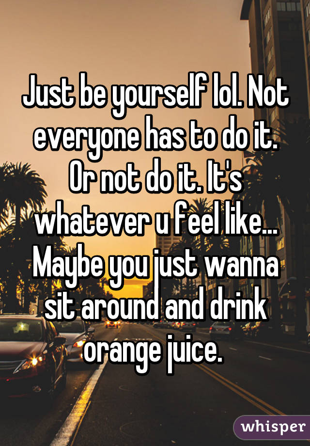 Just be yourself lol. Not everyone has to do it. Or not do it. It's whatever u feel like... Maybe you just wanna sit around and drink orange juice. 