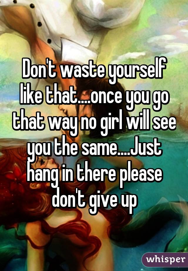 Don't waste yourself like that....once you go that way no girl will see you the same....Just hang in there please don't give up