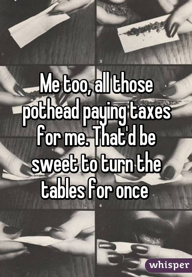 Me too, all those pothead paying taxes for me. That'd be sweet to turn the tables for once 