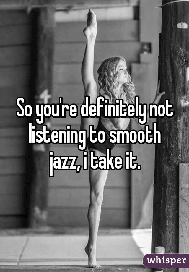 So you're definitely not listening to smooth jazz, i take it.