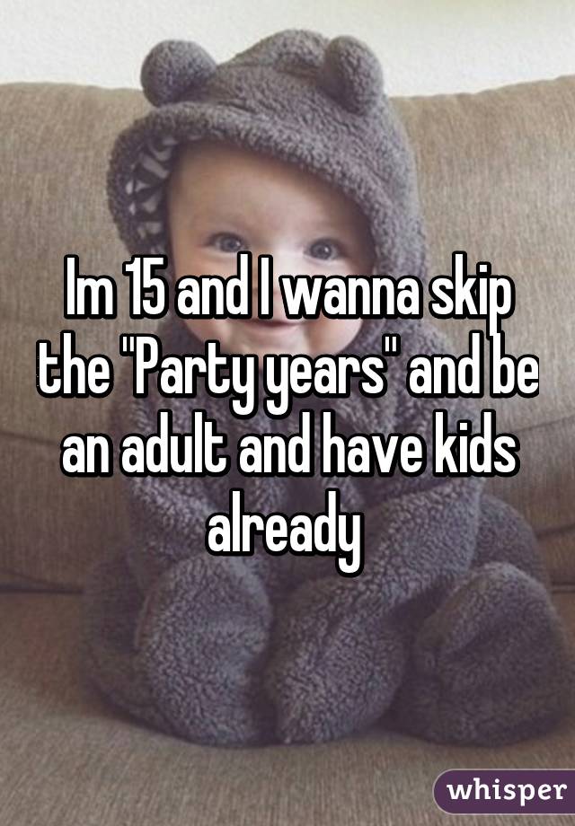 Im 15 and I wanna skip the "Party years" and be an adult and have kids already 