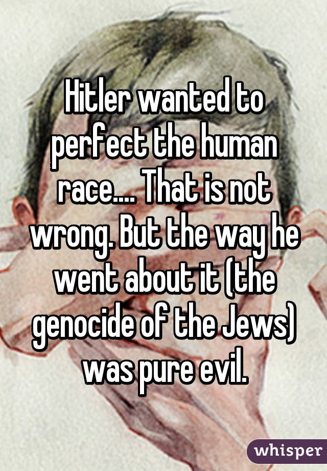 Hitler wanted to perfect the human race.... That is not wrong. But the way he went about it (the genocide of the Jews) was pure evil.