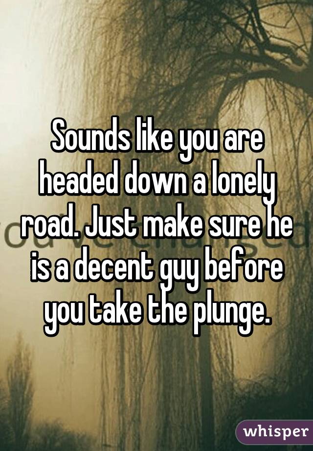 Sounds like you are headed down a lonely road. Just make sure he is a decent guy before you take the plunge.