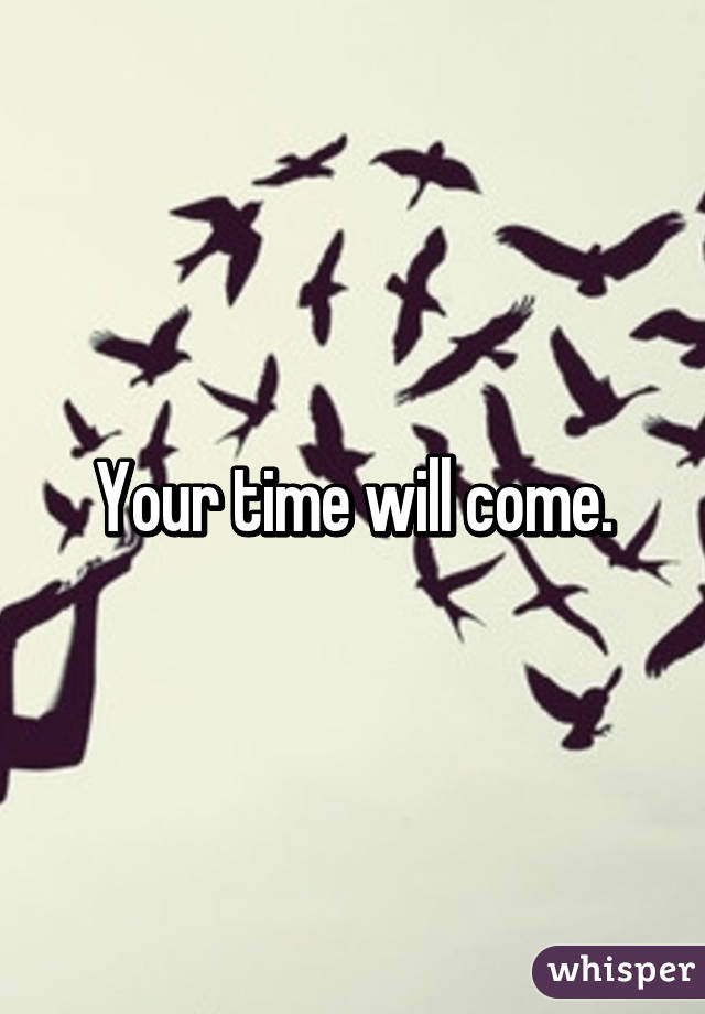 Your time will come.