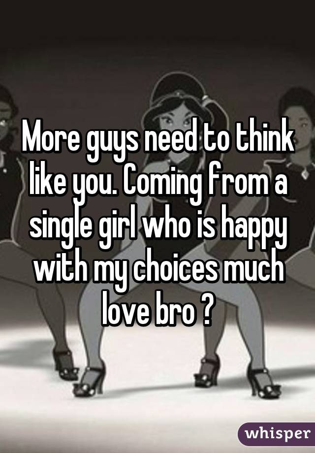 More guys need to think like you. Coming from a single girl who is happy with my choices much love bro ✌