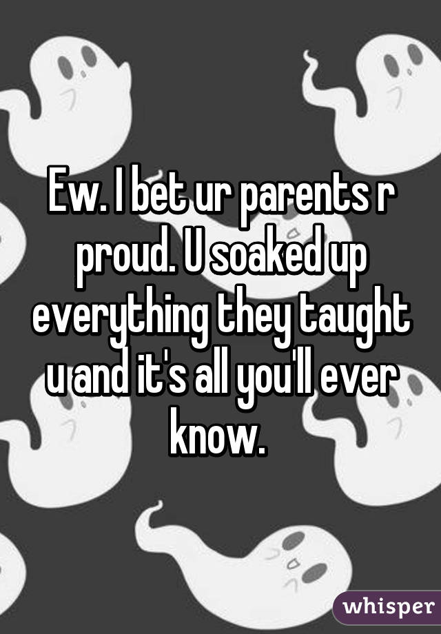Ew. I bet ur parents r proud. U soaked up everything they taught u and it's all you'll ever know. 