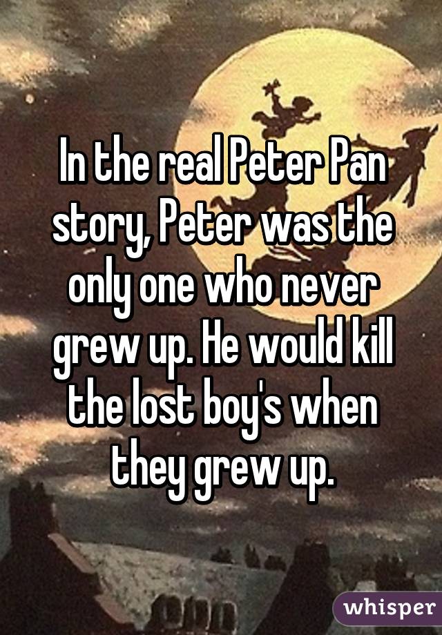 In the real Peter Pan story, Peter was the only one who never grew up. He would kill the lost boy's when they grew up.