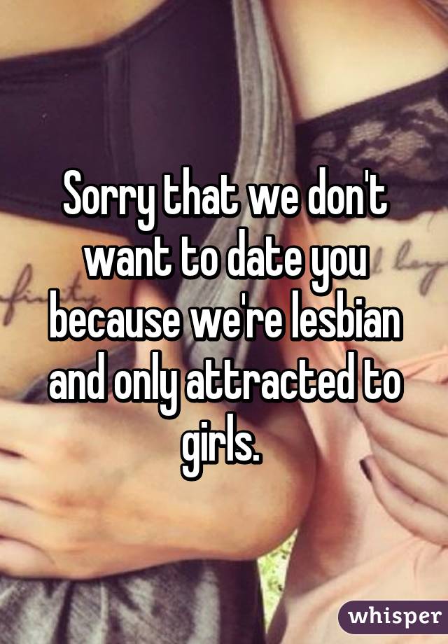 Sorry that we don't want to date you because we're lesbian and only attracted to girls. 