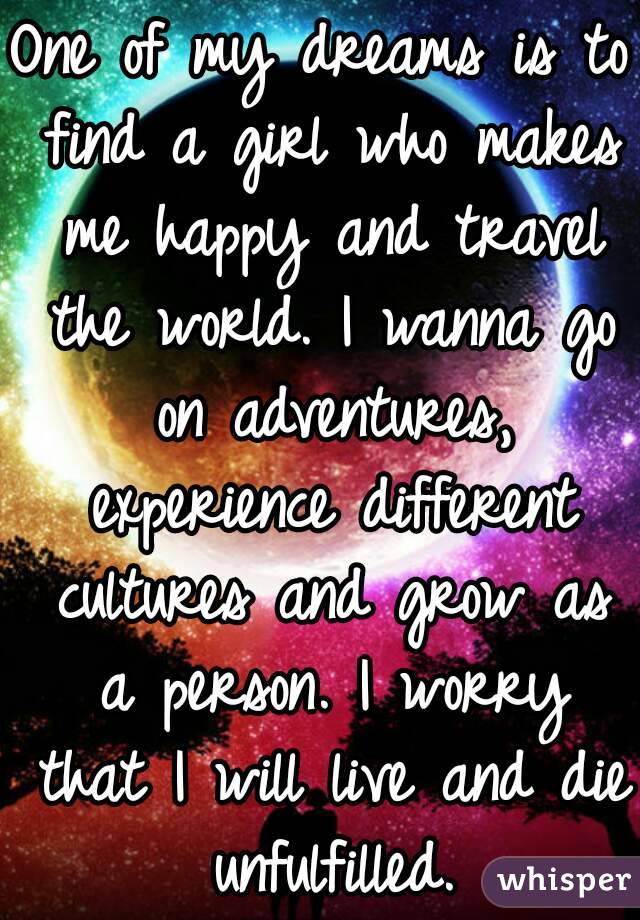 One of my dreams is to find a girl who makes me happy and travel the world. I wanna go on adventures, experience different cultures and grow as a person. I worry that I will live and die unfulfilled.