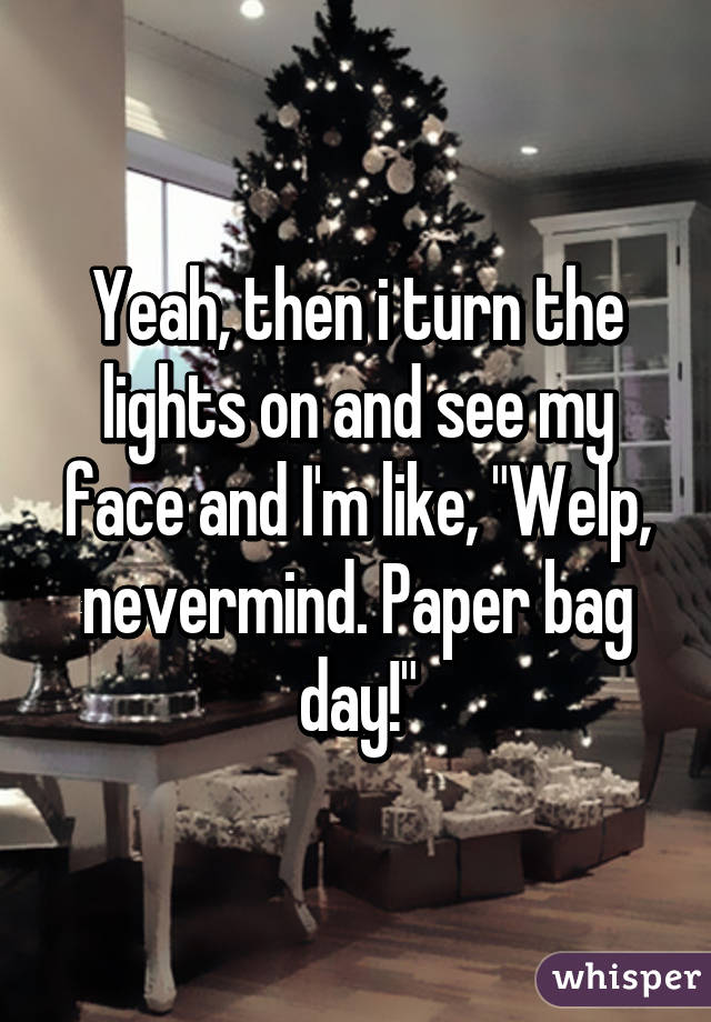 Yeah, then i turn the lights on and see my face and I'm like, "Welp, nevermind. Paper bag day!"