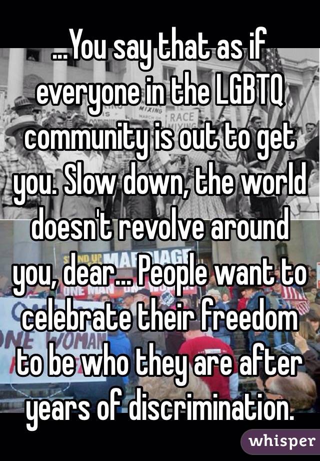 ...You say that as if everyone in the LGBTQ community is out to get you. Slow down, the world doesn't revolve around you, dear... People want to celebrate their freedom to be who they are after years of discrimination. 