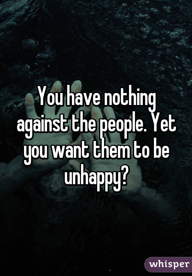 You have nothing against the people. Yet you want them to be unhappy?