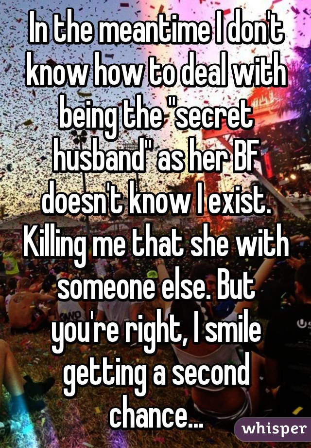 In the meantime I don't know how to deal with being the "secret husband" as her BF doesn't know I exist. Killing me that she with someone else. But you're right, I smile getting a second chance...