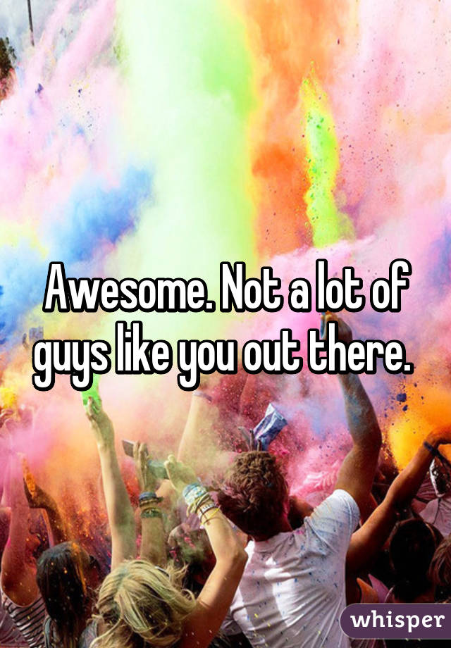 Awesome. Not a lot of guys like you out there. 