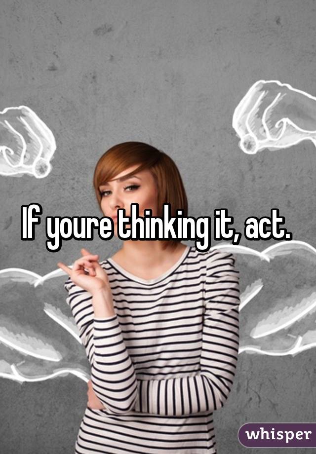 If youre thinking it, act. 