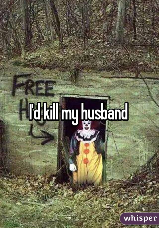 I'd kill my husband 