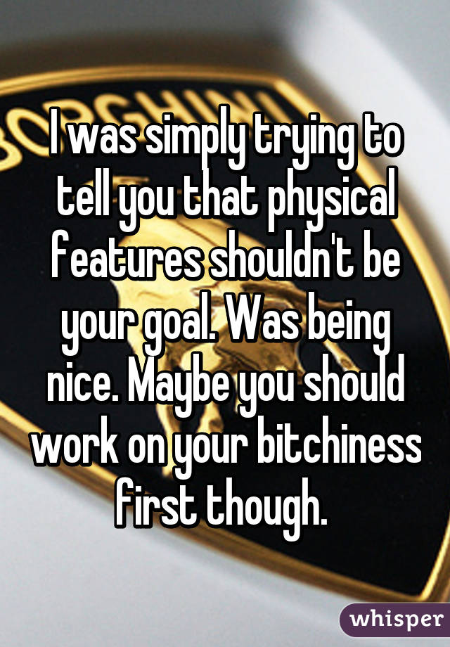 I was simply trying to tell you that physical features shouldn't be your goal. Was being nice. Maybe you should work on your bitchiness first though. 