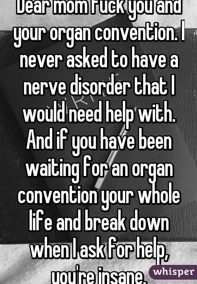 Dear mom fuck you and your organ convention. I never asked to have a nerve disorder that I would need help with. And if you have been waiting for an organ convention your whole life and break down when I ask for help, you're insane.