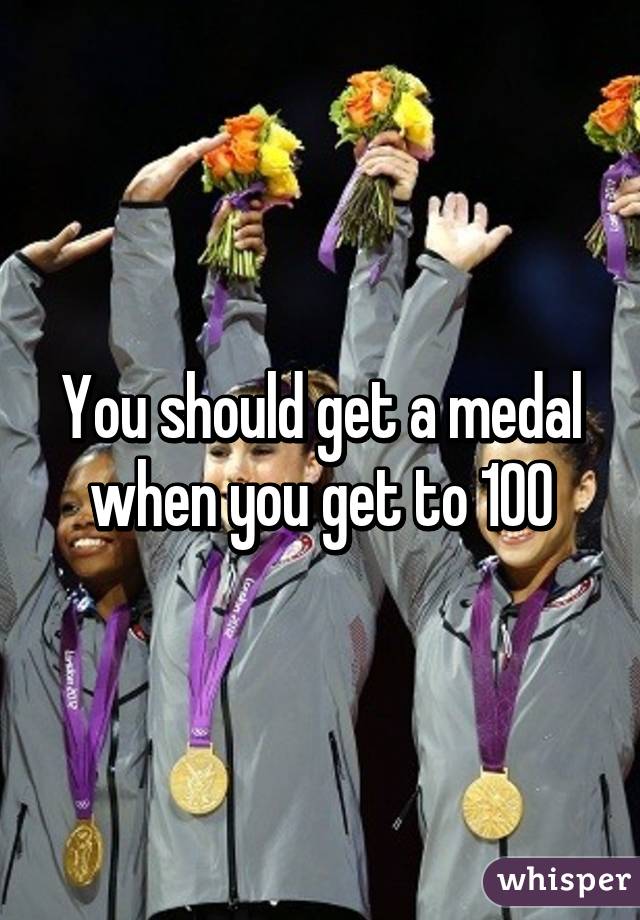 You should get a medal when you get to 100