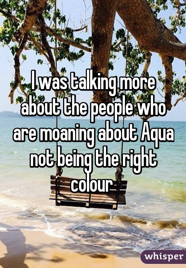 I was talking more about the people who are moaning about Aqua not being the right colour 