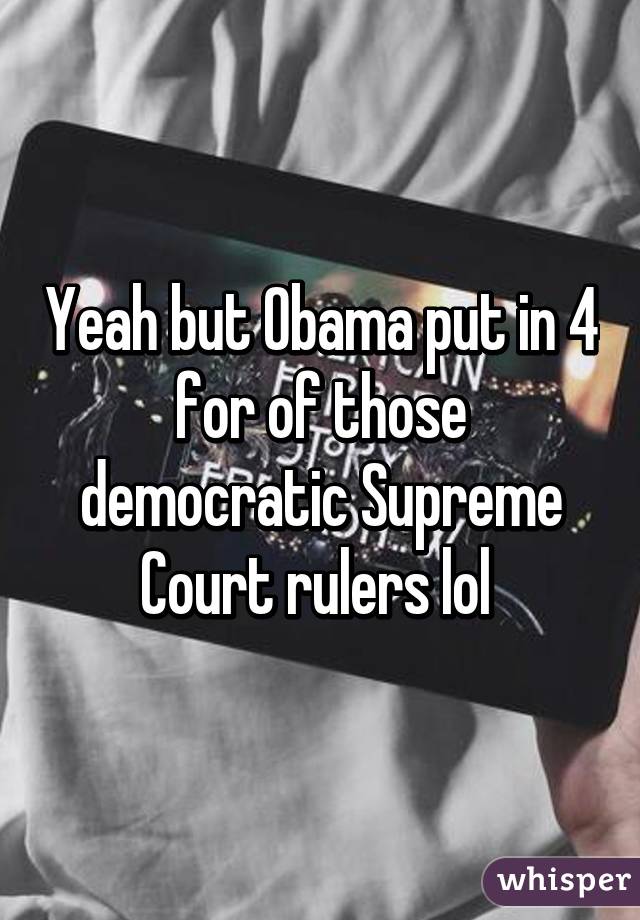 Yeah but Obama put in 4 for of those democratic Supreme Court rulers lol 