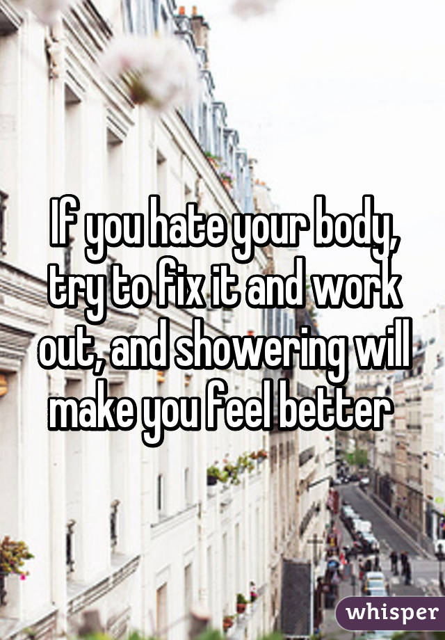 If you hate your body, try to fix it and work out, and showering will make you feel better 