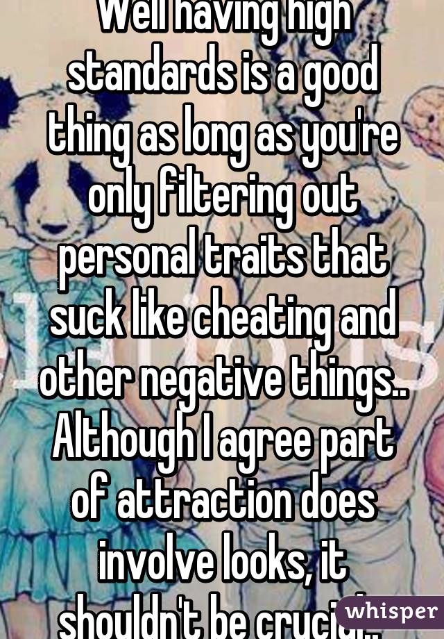 Well having high standards is a good thing as long as you're only filtering out personal traits that suck like cheating and other negative things.. Although I agree part of attraction does involve looks, it shouldn't be crucial.. 