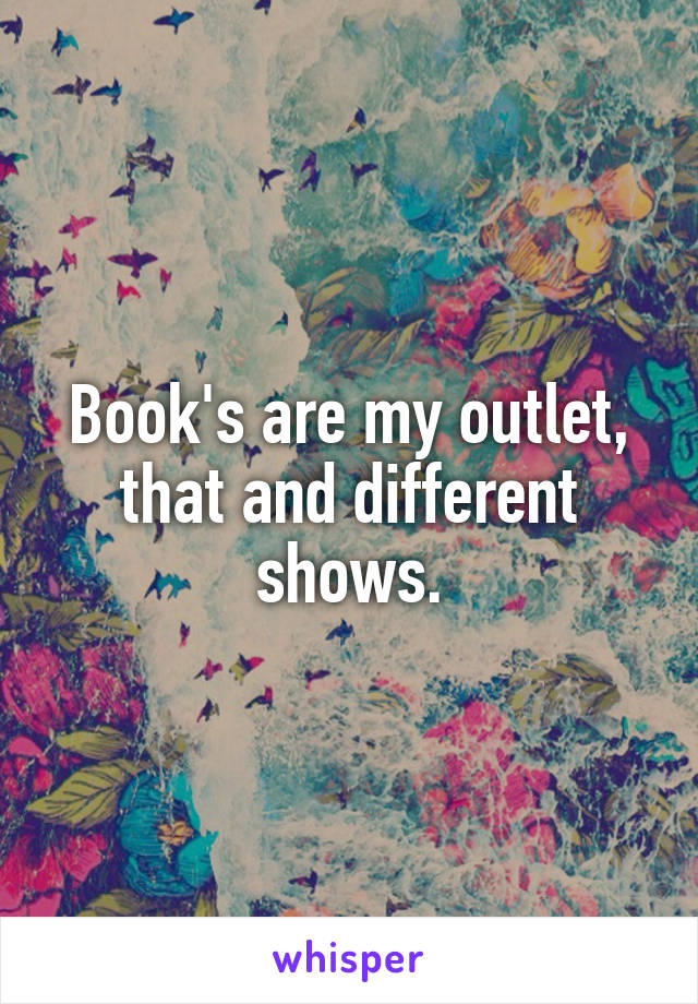 Book's are my outlet, that and different shows.