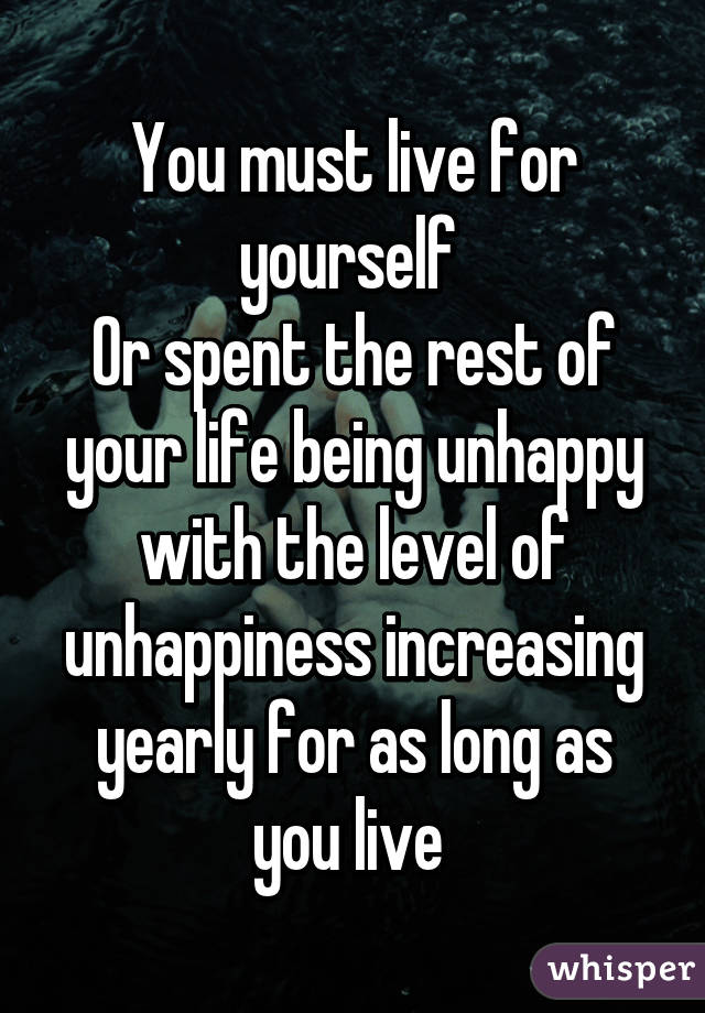 You must live for yourself 
Or spent the rest of your life being unhappy with the level of unhappiness increasing yearly for as long as you live 