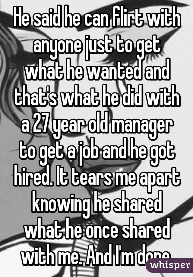 He said he can flirt with anyone just to get what he wanted and that's what he did with a 27 year old manager to get a job and he got hired. It tears me apart knowing he shared what he once shared with me. And I'm done.