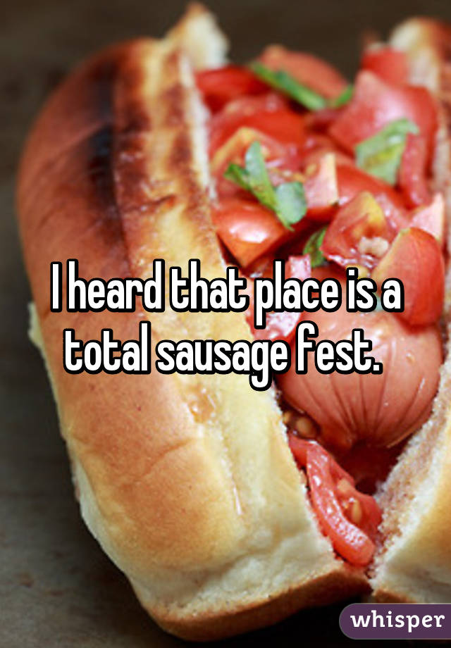 I heard that place is a total sausage fest. 