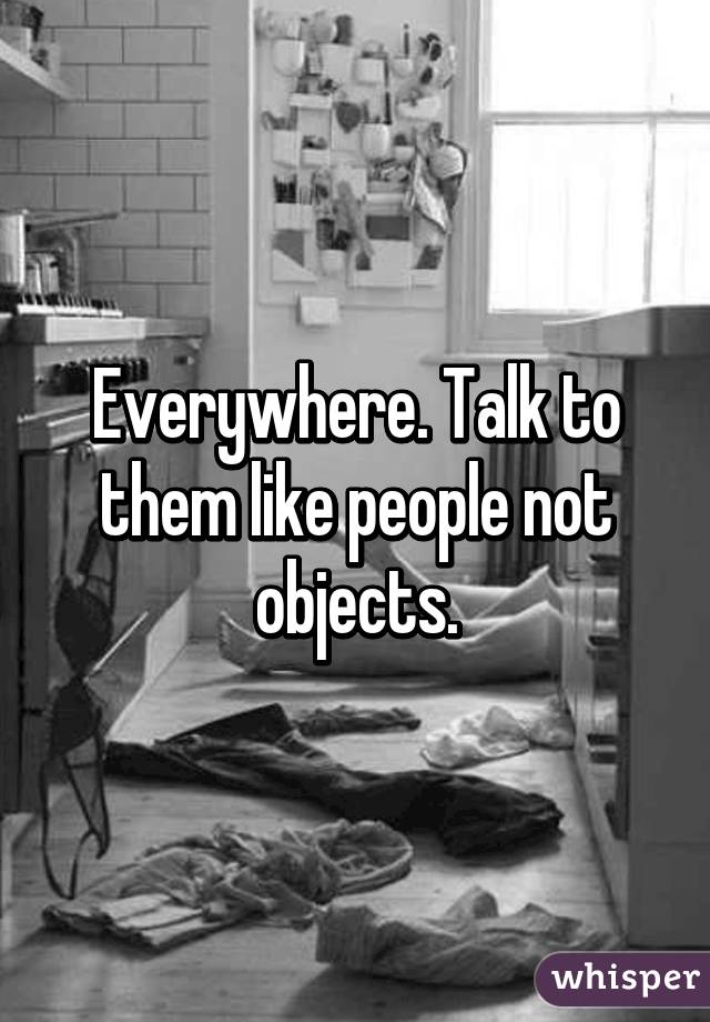 Everywhere. Talk to them like people not objects.