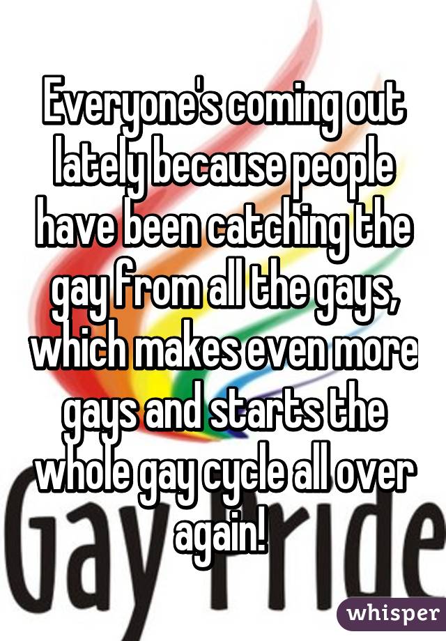 Everyone's coming out lately because people have been catching the gay from all the gays, which makes even more gays and starts the whole gay cycle all over again! 