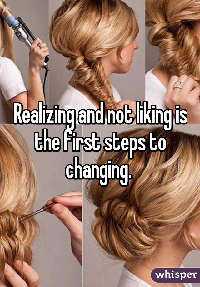 Realizing and not liking is the first steps to changing. 