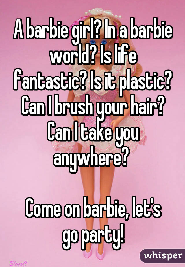A barbie girl? In a barbie world? Is life fantastic? Is it plastic? Can I brush your hair? Can I take you anywhere? 

Come on barbie, let's go party!
